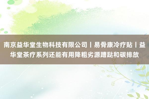 南京益华堂生物科技有限公司丨易骨康冷疗贴丨益华堂茶疗系列还能有用降粗劣源蹧跶和碳排放